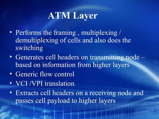 ATM Layer
• Performs the framing , multiplexing /
  demultiplexing of cells and also does the
  switching
• Generates cell headers on transmitting node –
  based on information from higher layers
• Generic flow control
• VCI /VPI translation
• Extracts cell headers on a receiving node and
  passes cell payload to higher layers
 