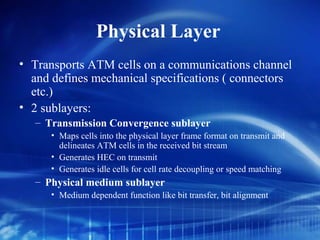 Physical Layer
• Transports ATM cells on a communications channel
  and defines mechanical specifications ( connectors
  etc.)
• 2 sublayers:
   – Transmission Convergence sublayer
      • Maps cells into the physical layer frame format on transmit and
        delineates ATM cells in the received bit stream
      • Generates HEC on transmit
      • Generates idle cells for cell rate decoupling or speed matching
   – Physical medium sublayer
      • Medium dependent function like bit transfer, bit alignment
 