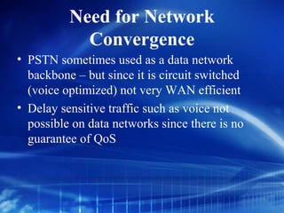 Need for Network
            Convergence
• PSTN sometimes used as a data network
  backbone – but since it is circuit switched
  (voice optimized) not very WAN efficient
• Delay sensitive traffic such as voice not
  possible on data networks since there is no
  guarantee of QoS
 