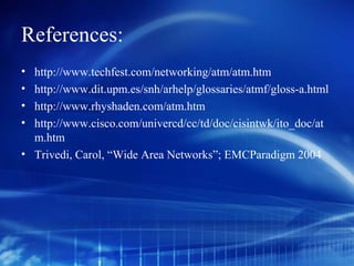 References:
• http://www.techfest.com/networking/atm/atm.htm
• http://www.dit.upm.es/snh/arhelp/glossaries/atmf/gloss-a.html
• http://www.rhyshaden.com/atm.htm
• http://www.cisco.com/univercd/cc/td/doc/cisintwk/ito_doc/at
  m.htm
• Trivedi, Carol, “Wide Area Networks”; EMCParadigm 2004
 