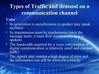 Types of Traffic and demand on a
      communication channel
Voice
• Its generation is asynchronous (a speaker may speak
  anytime)
• Its transmission must be synchronous (once the
  message starts, it must flow continuously as it is
  spoken)
• The bandwidth required for a voice conversation in
  digital communication is relatively small and constant
  (64K)
• The signals may contain a high degree of error and
  the information can still be retrieved correctly
 