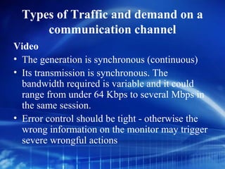 Types of Traffic and demand on a
      communication channel
Video
• The generation is synchronous (continuous)
• Its transmission is synchronous. The
  bandwidth required is variable and it could
  range from under 64 Kbps to several Mbps in
  the same session.
• Error control should be tight - otherwise the
  wrong information on the monitor may trigger
  severe wrongful actions
 