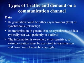 Types of Traffic and demand on a
      communication channel
Data
• Its generation could be either asynchronous (text) or
  synchronous (telemetry)
• Its transmission in general can be asynchronous (data
  typically can wait patiently in buffers)
• The information is extremely error-sensitive, so
  extreme caution must be exercised in transmission
  and error control must be very tight.
 