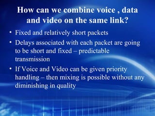 How can we combine voice , data
    and video on the same link?
• Fixed and relatively short packets
• Delays associated with each packet are going
  to be short and fixed – predictable
  transmission
• If Voice and Video can be given priority
  handling – then mixing is possible without any
  diminishing in quality
 