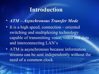 Introduction
• ATM – Asynchronous Transfer Mode
• It is a high speed, connection – oriented
  switching and multiplexing technology
  capable of transmitting voice, video and data
  and interconnecting LAN’s
• ATM is asynchronous because information
  streams can be sent independently without the
  need of a common clock
 