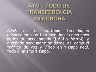 ATM - Modo de Transferencia Asíncrona ATM es un sistema tecnológico desarrollado tanto a nivel local como para redes de área amplia (LAN y WAN), y diseñado para manejar datos, así como el tráfico de voz y vídeo en tiempo real, todo al mismo tiempo.  