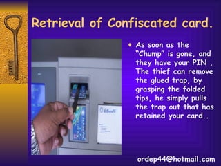Retrieval of Confiscated card. As soon as the “Chump” is gone, and they have your PIN , The thief can remove the glued trap, by grasping the folded tips, he simply pulls the trap out that has retained your card.. [email_address] 