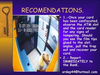 RECOMENDATIONS. 1.-Once your card has been confiscated, observe the ATM slot and the card reader for any signs of tampering. Should you see the film tips glued to the slot, unglue, pull the trap out and recover your card. 2.- Report IMMEDIATELY to the BanK. [email_address] 