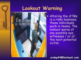 Lookout Warning Altering the ATMs is a risky business, these individuals work in teams. The lookout warns of any possible eye witnesses / or of the next potential victim. [email_address] 