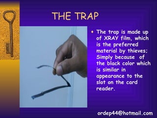 THE TRAP The trap is made up of XRAY film, which is the preferred material by thieves; Simply because  of the black color which is similar in appearance to the slot on the card reader.  [email_address] 