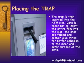 Placing the TRAP The trap is then inserted into the ATM slot. Care is taken not to insert the entire film into the slot, the ends are folded and contain glue strips for better adhesion to the inner and outer surface of the slots. [email_address] 