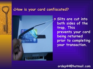 ¿How is your card confiscated? Slits are cut into both sides of the trap, This prevents your card being returned prior to completing your transaction.  [email_address] 