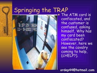 Springing the TRAP The ATM card is confiscated, and the customer is confused, asking himself, Why has my card been confiscated? However, here we see the cavalry coming to help, (¿HELP?). [email_address] 