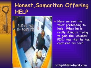 Honest,Samaritan Offering HELP Here we see the thief pretending to help. What he is really doing is trying to gain the “chumps” PIN, now that he has captured his card.  [email_address] 