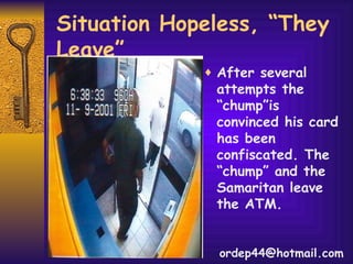 Situation Hopeless, “They Leave” After several attempts the “chump”is convinced his card has been confiscated. The “chump” and the Samaritan leave the ATM. [email_address] 