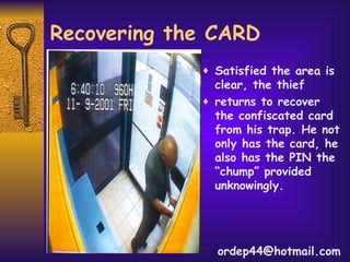 Recovering the CARD Satisfied the area is clear, the thief returns to recover the confiscated card from his trap. He not only has the card, he also has the PIN the “chump” provided unknowingly. [email_address] 