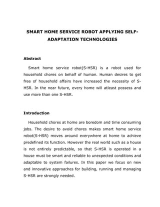 SMART HOME SERVICE ROBOT APPLYING SELF-
            ADAPTATION TECHNOLOGIES



Abstract

  Smart home service robot(S-HSR) is a robot used for
household chores on behalf of human. Human desires to get
free of household affairs have increased the necessity of S-
HSR. In the near future, every home will atleast possess and
use more than one S-HSR.




Introduction

  Household chores at home are boredom and time consuming
jobs. The desire to avoid chores makes smart home service
robot(S-HSR) moves around everywhere at home to achieve
predefined its function. However the real world such as a house
is not entirely predictable, so that S-HSR is operated in a
house must be smart and reliable to unexpected conditions and
adaptable to system failures. In this paper we focus on new
and innovative approaches for building, running and managing
S-HSR are strongly needed.
 