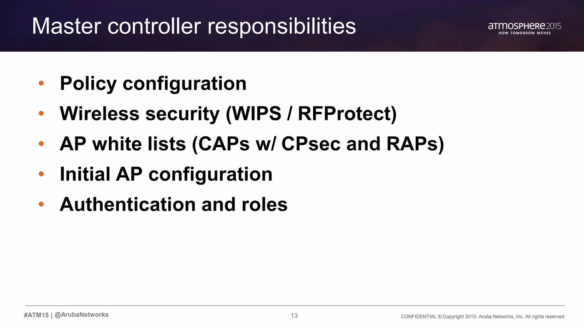 CONFIDENTIAL © Copyright 2015. Aruba Networks, Inc. All rights reserved13#ATM15 |
Master controller responsibilities
• Policy configuration
• Wireless security (WIPS / RFProtect)
• AP white lists (CAPs w/ CPsec and RAPs)
• Initial AP configuration
• Authentication and roles
@ArubaNetworks
 