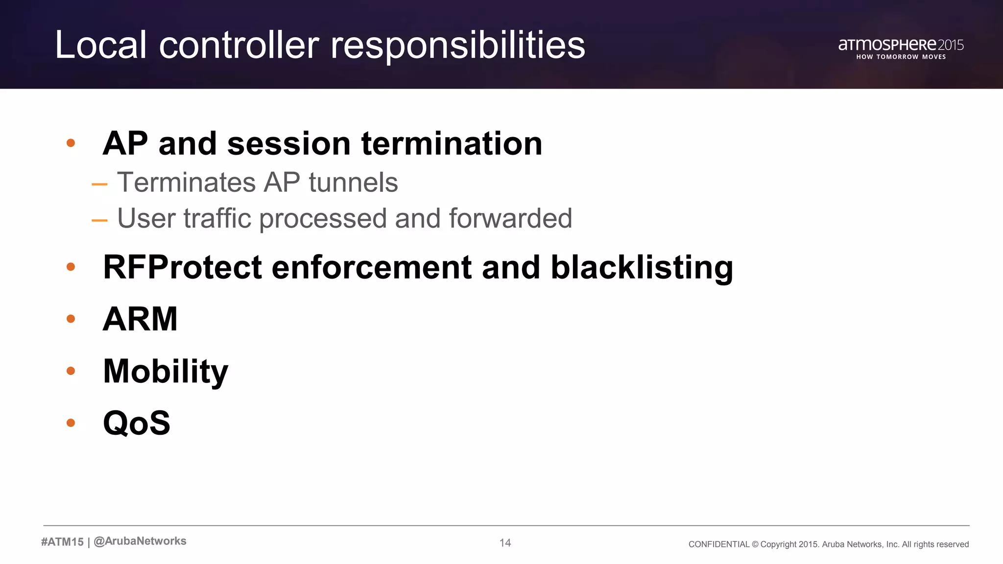 CONFIDENTIAL © Copyright 2015. Aruba Networks, Inc. All rights reserved14#ATM15 |
Local controller responsibilities
• AP and session termination
– Terminates AP tunnels
– User traffic processed and forwarded
• RFProtect enforcement and blacklisting
• ARM
• Mobility
• QoS
@ArubaNetworks
 