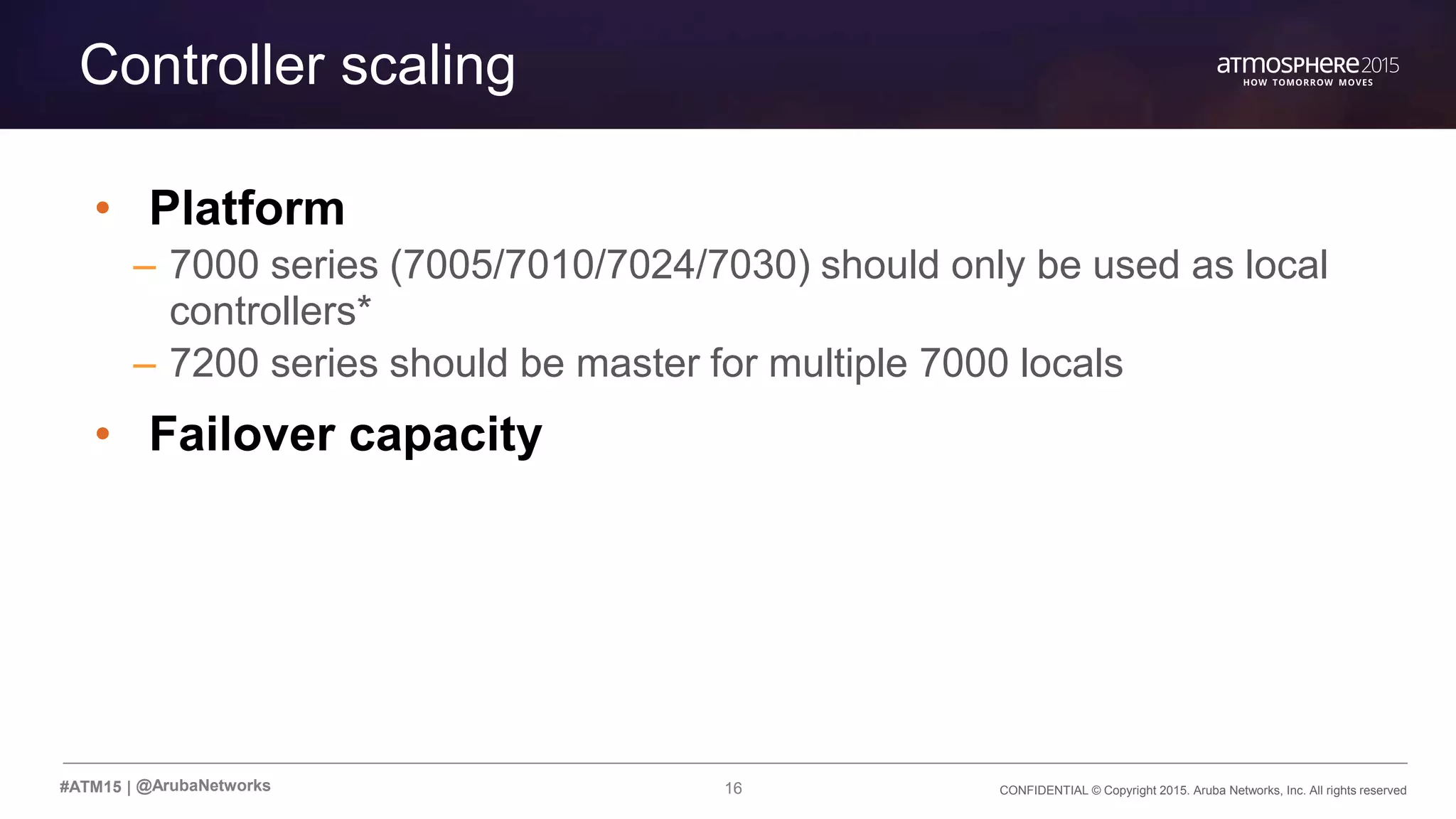 CONFIDENTIAL © Copyright 2015. Aruba Networks, Inc. All rights reserved16#ATM15 |
Controller scaling
• Platform
– 7000 series (7005/7010/7024/7030) should only be used as local
controllers*
– 7200 series should be master for multiple 7000 locals
• Failover capacity
@ArubaNetworks
 