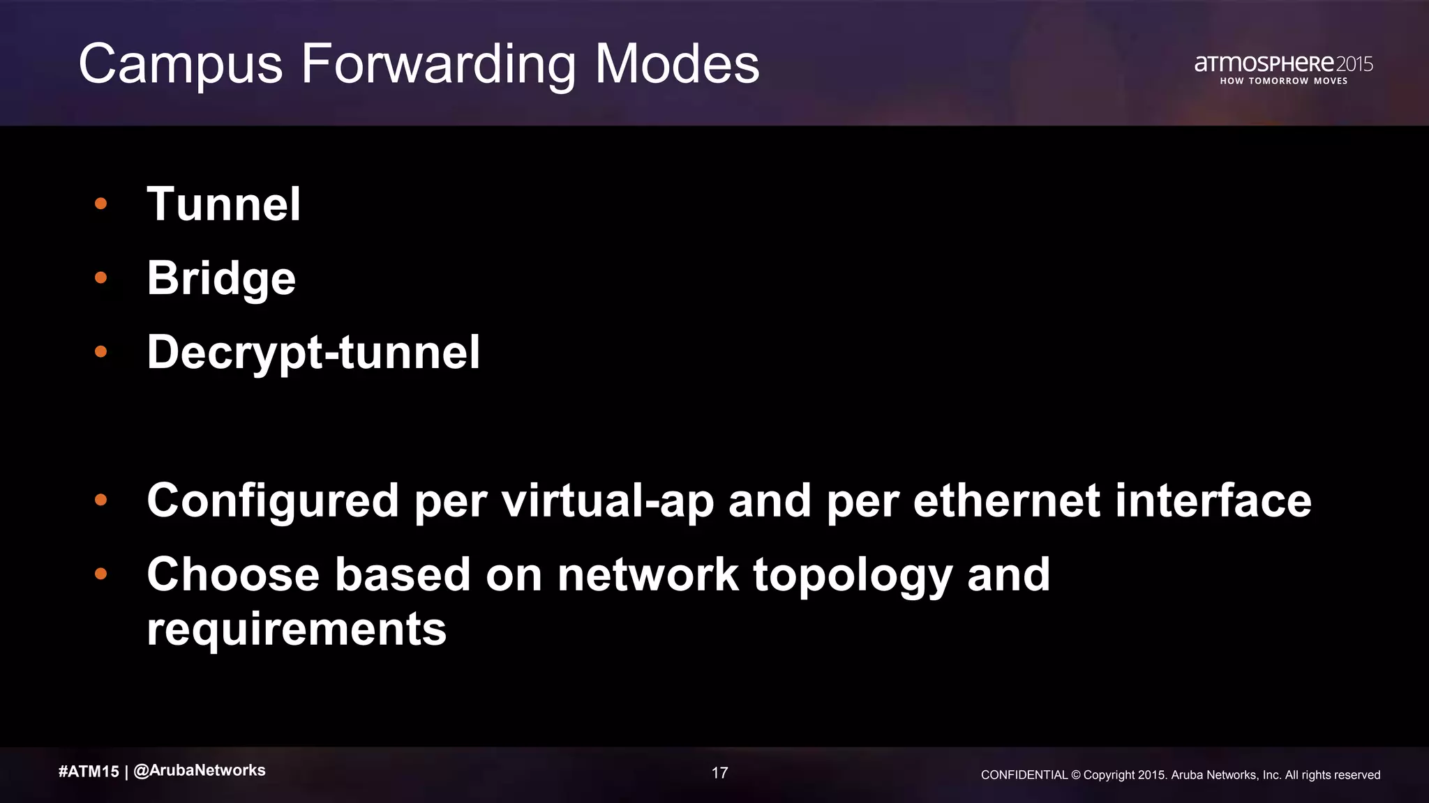 17 CONFIDENTIAL © Copyright 2015. Aruba Networks, Inc. All rights reserved#ATM15 |
• Tunnel
• Bridge
• Decrypt-tunnel
• Configured per virtual-ap and per ethernet interface
• Choose based on network topology and
requirements
Campus Forwarding Modes
@ArubaNetworks
 