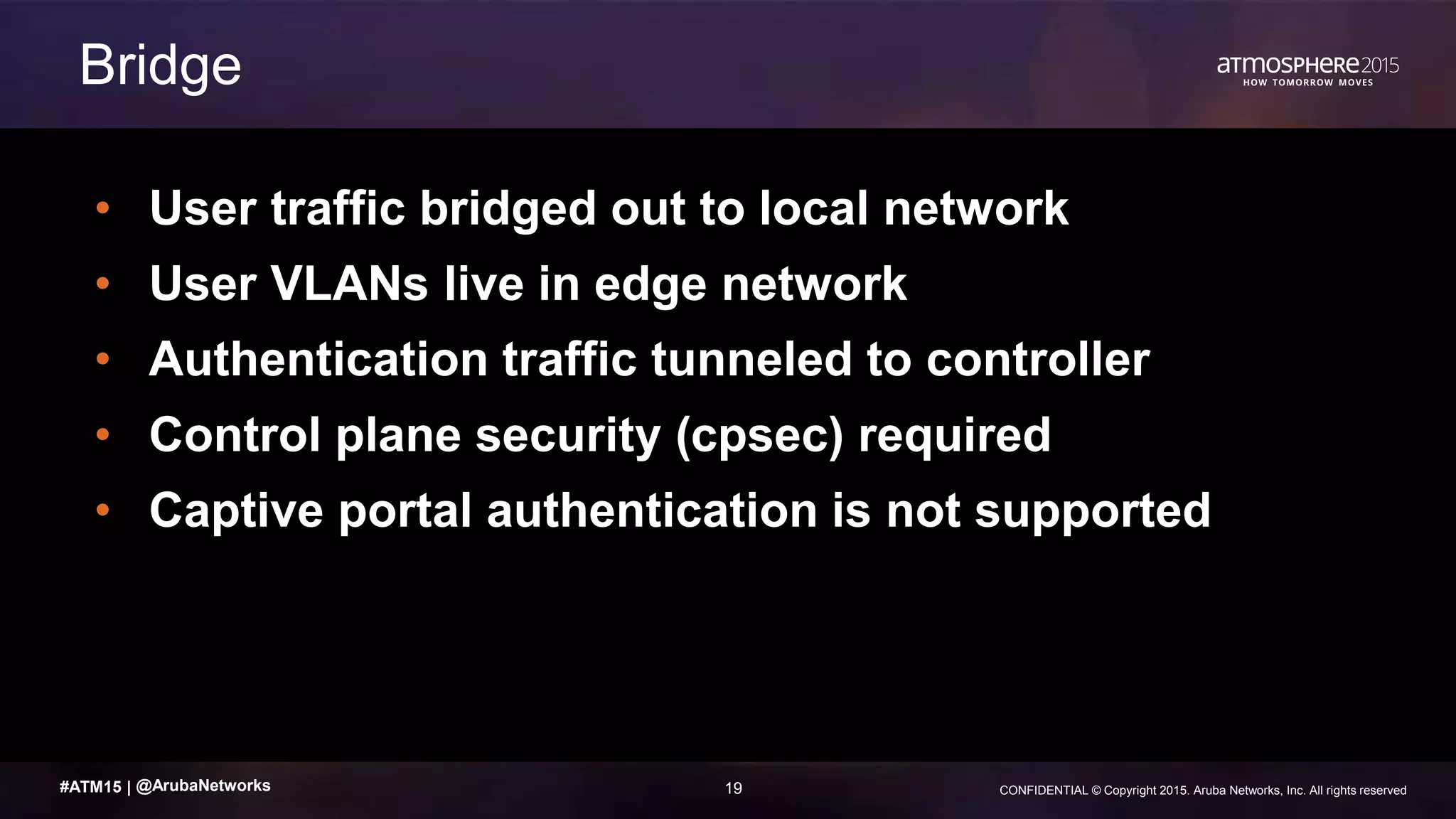 19 CONFIDENTIAL © Copyright 2015. Aruba Networks, Inc. All rights reserved#ATM15 |
• User traffic bridged out to local network
• User VLANs live in edge network
• Authentication traffic tunneled to controller
• Control plane security (cpsec) required
• Captive portal authentication is not supported
Bridge
@ArubaNetworks
 