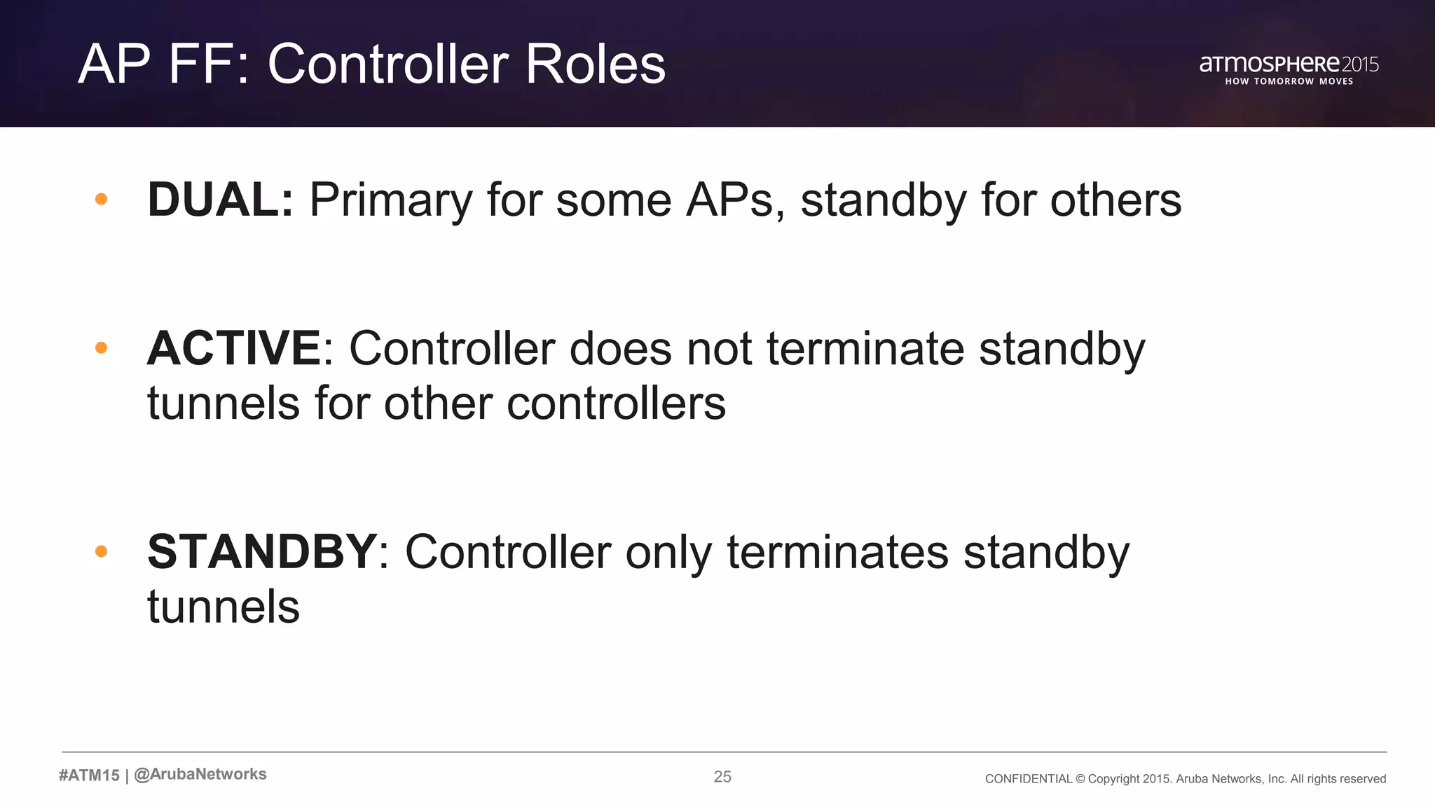 25 CONFIDENTIAL © Copyright 2015. Aruba Networks, Inc. All rights reserved#ATM15 |
Transition Content
AP FF: Controller Roles
• DUAL: Primary for some APs, standby for others
• ACTIVE: Controller does not terminate standby
tunnels for other controllers
• STANDBY: Controller only terminates standby
tunnels
@ArubaNetworks
 
