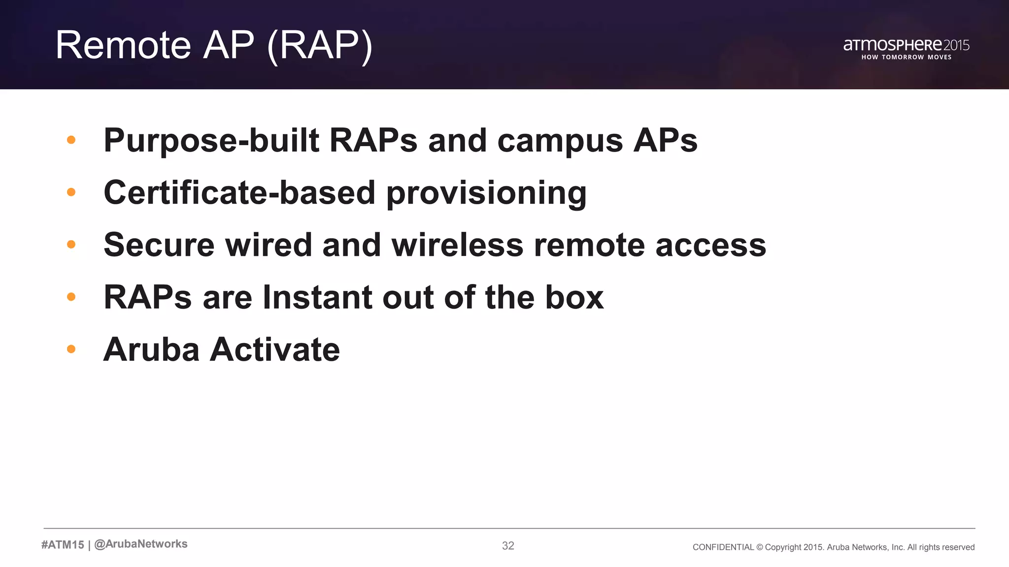 32 CONFIDENTIAL © Copyright 2015. Aruba Networks, Inc. All rights reserved#ATM15 |
Transition Content
Remote AP (RAP)
• Purpose-built RAPs and campus APs
• Certificate-based provisioning
• Secure wired and wireless remote access
• RAPs are Instant out of the box
• Aruba Activate
@ArubaNetworks
 
