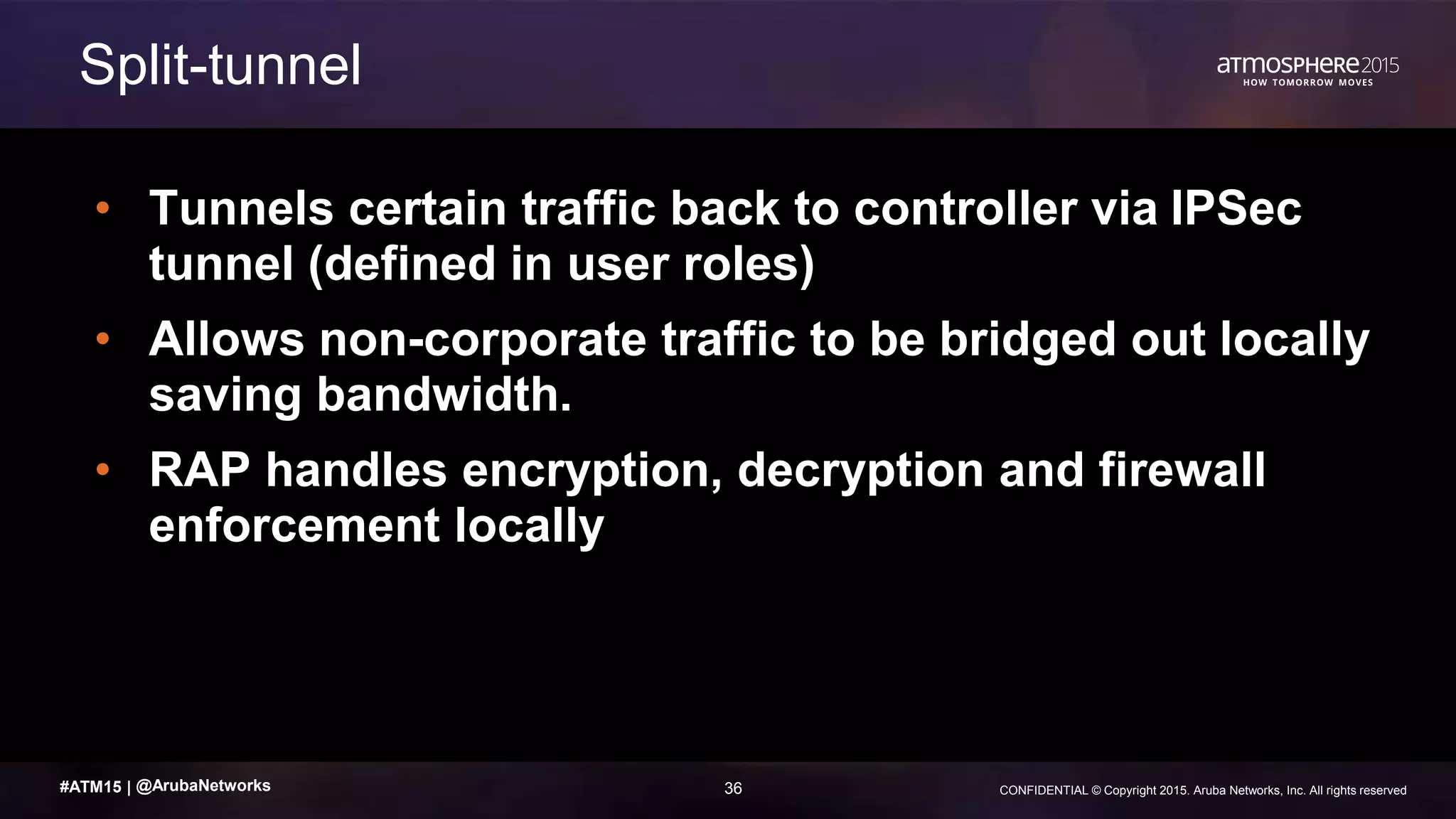 36 CONFIDENTIAL © Copyright 2015. Aruba Networks, Inc. All rights reserved#ATM15 |
• Tunnels certain traffic back to controller via IPSec
tunnel (defined in user roles)
• Allows non-corporate traffic to be bridged out locally
saving bandwidth.
• RAP handles encryption, decryption and firewall
enforcement locally
Split-tunnel
@ArubaNetworks
 