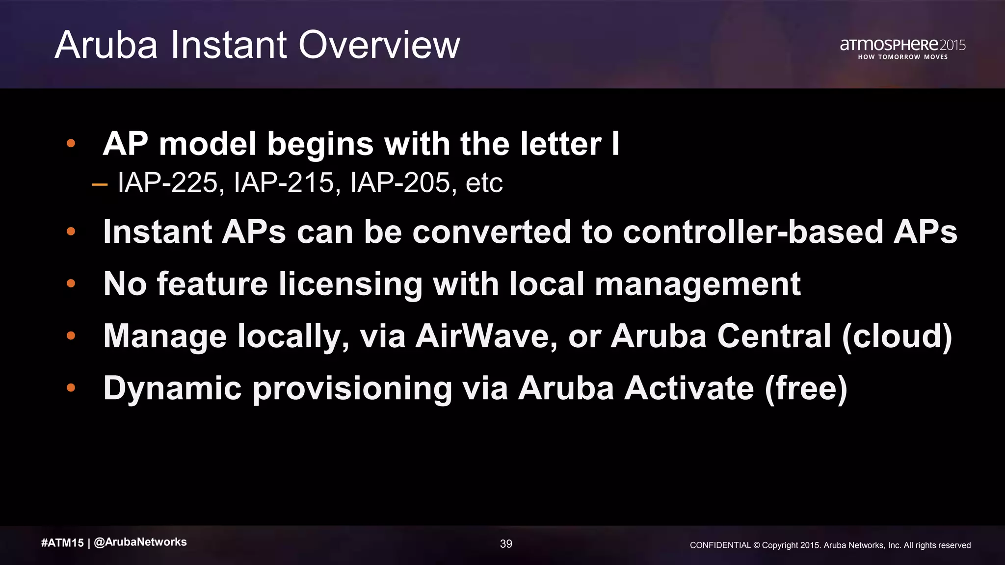39 CONFIDENTIAL © Copyright 2015. Aruba Networks, Inc. All rights reserved#ATM15 |
• AP model begins with the letter I
– IAP-225, IAP-215, IAP-205, etc
• Instant APs can be converted to controller-based APs
• No feature licensing with local management
• Manage locally, via AirWave, or Aruba Central (cloud)
• Dynamic provisioning via Aruba Activate (free)
Aruba Instant Overview
@ArubaNetworks
 