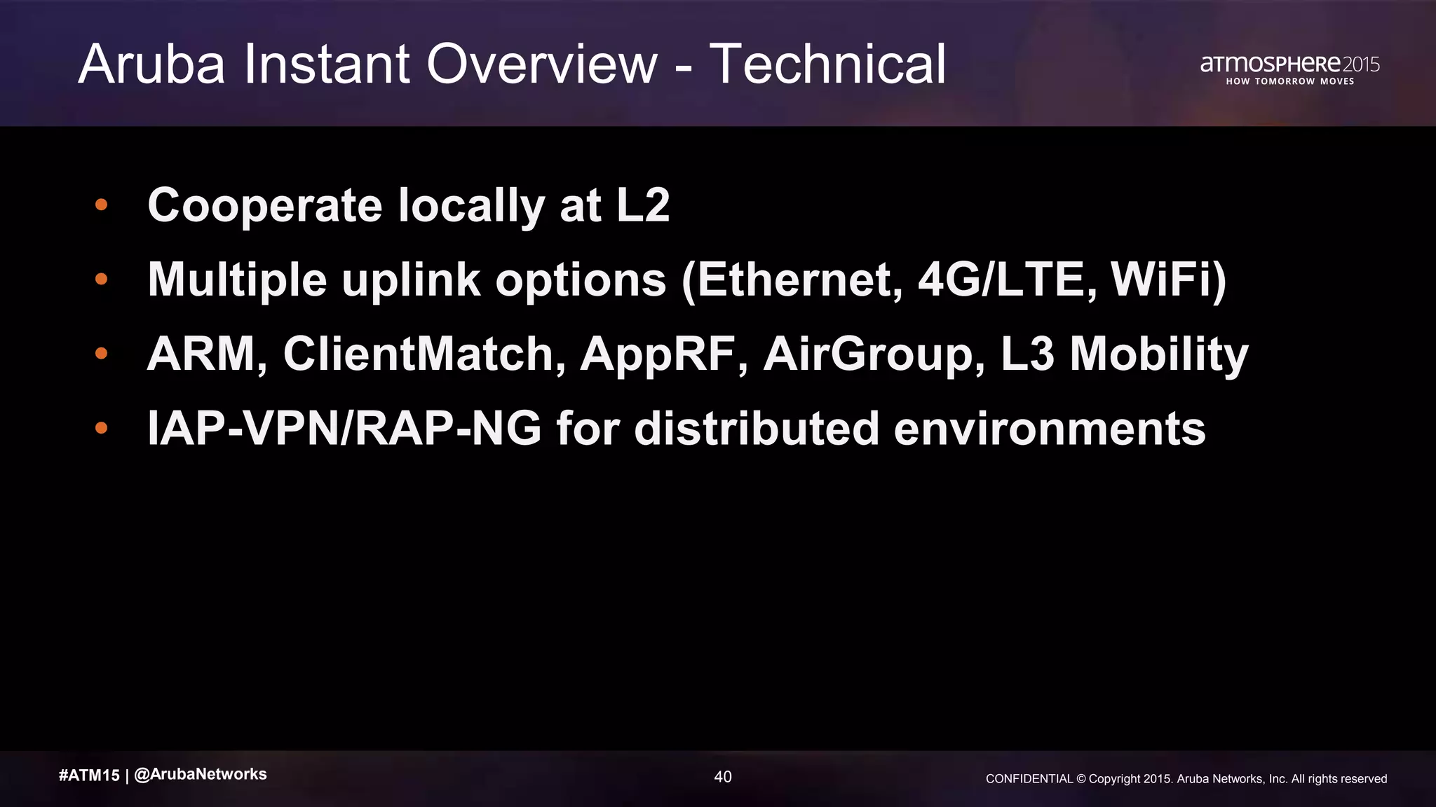 40 CONFIDENTIAL © Copyright 2015. Aruba Networks, Inc. All rights reserved#ATM15 |
• Cooperate locally at L2
• Multiple uplink options (Ethernet, 4G/LTE, WiFi)
• ARM, ClientMatch, AppRF, AirGroup, L3 Mobility
• IAP-VPN/RAP-NG for distributed environments
Aruba Instant Overview - Technical
@ArubaNetworks
 