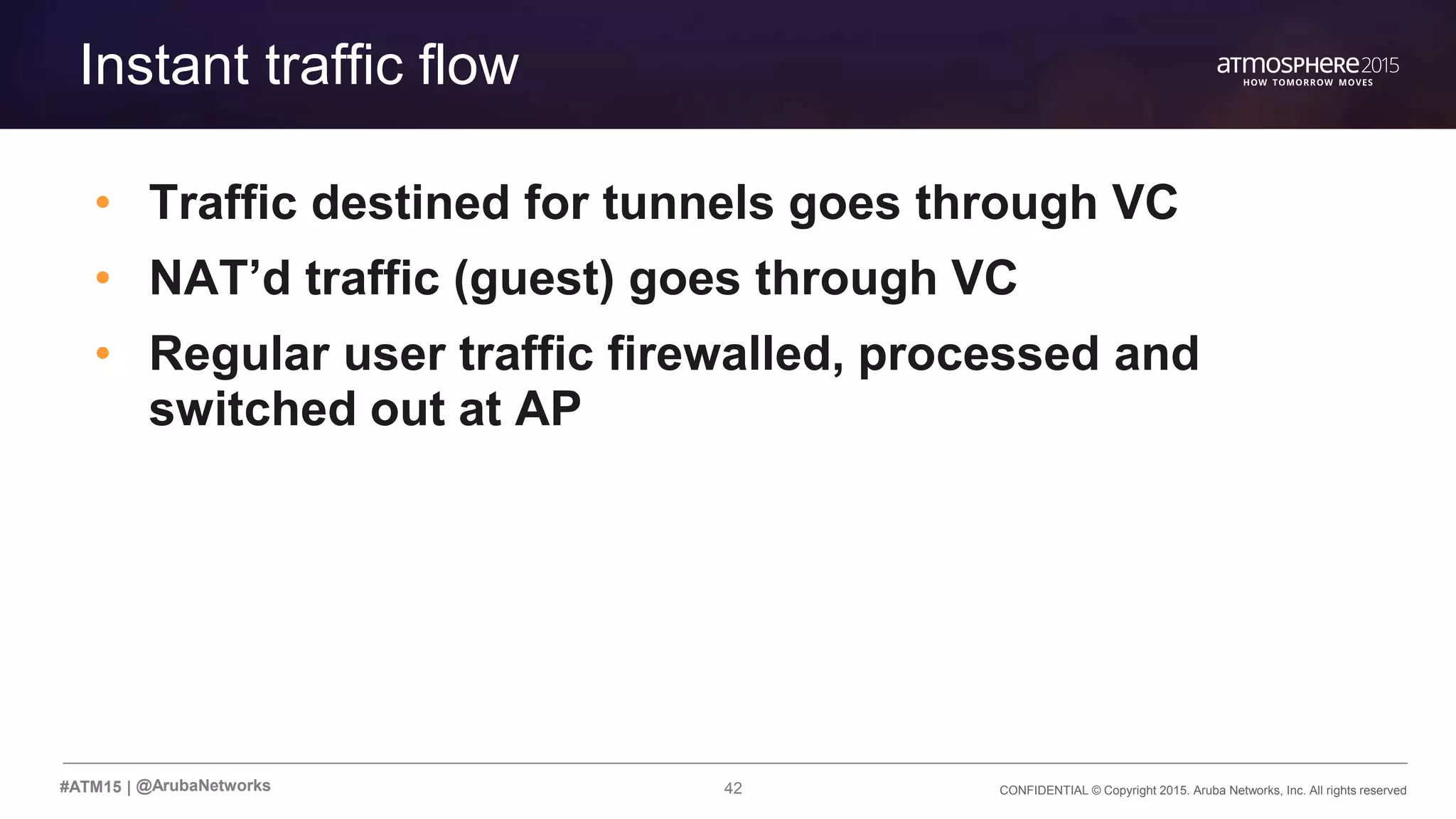 42 CONFIDENTIAL © Copyright 2015. Aruba Networks, Inc. All rights reserved#ATM15 |
Transition Content
Instant traffic flow
• Traffic destined for tunnels goes through VC
• NAT’d traffic (guest) goes through VC
• Regular user traffic firewalled, processed and
switched out at AP
@ArubaNetworks
 