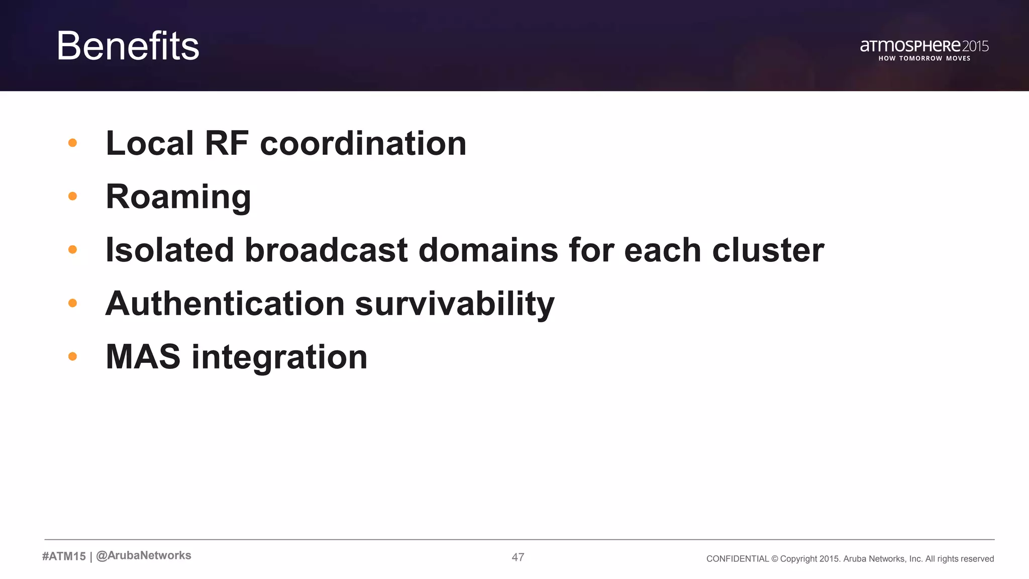 47 CONFIDENTIAL © Copyright 2015. Aruba Networks, Inc. All rights reserved#ATM15 |
Transition Content
Benefits
• Local RF coordination
• Roaming
• Isolated broadcast domains for each cluster
• Authentication survivability
• MAS integration
@ArubaNetworks
 