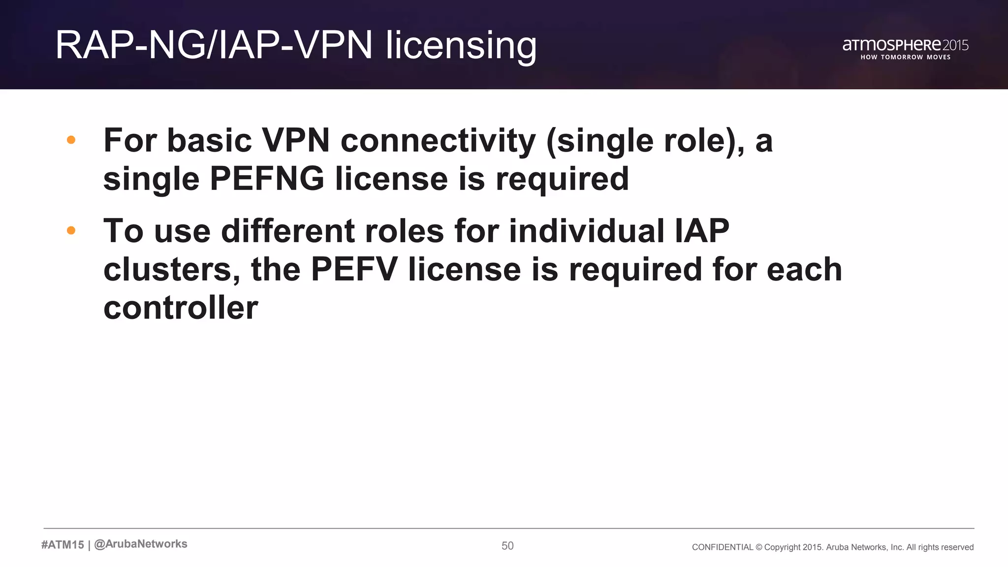 50 CONFIDENTIAL © Copyright 2015. Aruba Networks, Inc. All rights reserved#ATM15 |
Transition Content
RAP-NG/IAP-VPN licensing
• For basic VPN connectivity (single role), a
single PEFNG license is required
• To use different roles for individual IAP
clusters, the PEFV license is required for each
controller
@ArubaNetworks
 