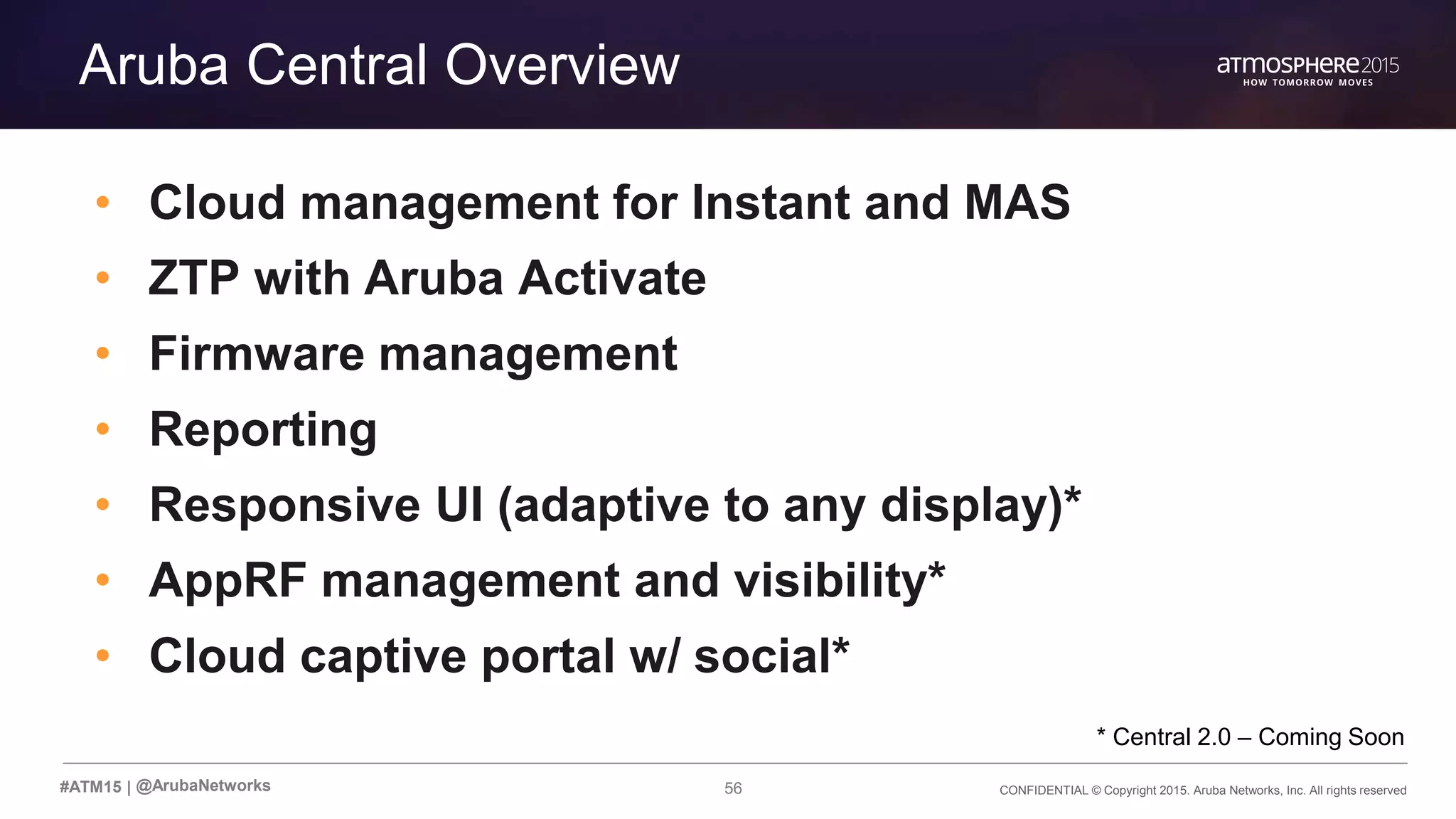 56 CONFIDENTIAL © Copyright 2015. Aruba Networks, Inc. All rights reserved#ATM15 |
Transition Content
Aruba Central Overview
• Cloud management for Instant and MAS
• ZTP with Aruba Activate
• Firmware management
• Reporting
• Responsive UI (adaptive to any display)*
• AppRF management and visibility*
• Cloud captive portal w/ social*
@ArubaNetworks
* Central 2.0 – Coming Soon
 