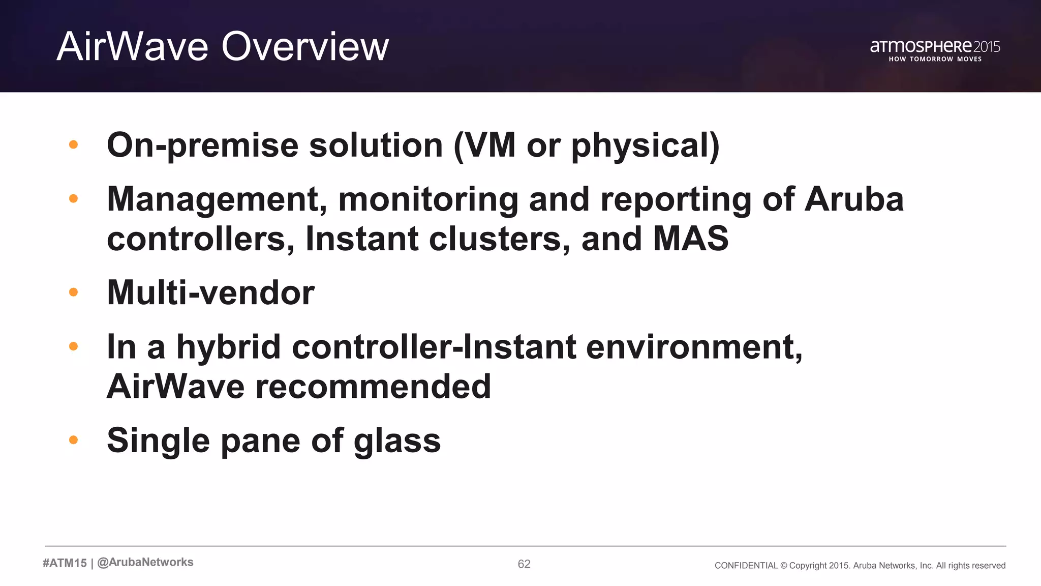 62 CONFIDENTIAL © Copyright 2015. Aruba Networks, Inc. All rights reserved#ATM15 |
Transition Content
AirWave Overview
• On-premise solution (VM or physical)
• Management, monitoring and reporting of Aruba
controllers, Instant clusters, and MAS
• Multi-vendor
• In a hybrid controller-Instant environment,
AirWave recommended
• Single pane of glass
@ArubaNetworks
 