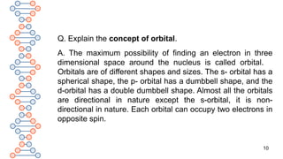 10
Q. Explain the concept of orbital.
A. The maximum possibility of finding an electron in three
dimensional space around the nucleus is called orbital.
Orbitals are of different shapes and sizes. The s- orbital has a
spherical shape, the p- orbital has a dumbbell shape, and the
d-orbital has a double dumbbell shape. Almost all the orbitals
are directional in nature except the s-orbital, it is non-
directional in nature. Each orbital can occupy two electrons in
opposite spin.
 