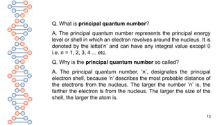 13
Q. What is principal quantum number?
A. The principal quantum number represents the principal energy
level or shell in which an electron revolves around the nucleus. It is
denoted by the lettet’n’ and can have any integral value except 0
i.e. n = 1, 2, 3, 4 ... etc.
Q. Why is the principal quantum number so called?
A. The principal quantum number, ‘n’, designates the principal
electron shell, because ‘n’ describes the most probable distance of
the electrons from the nucleus. The larger the number ‘n’ is, the
farther the electron is from the nucleus. The larger the size of the
shell, the larger the atom is.
 