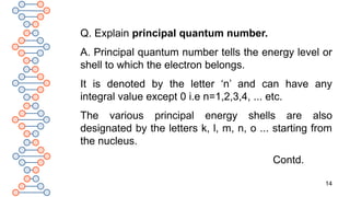 14
Q. Explain principal quantum number.
A. Principal quantum number tells the energy level or
shell to which the electron belongs.
It is denoted by the letter ‘n’ and can have any
integral value except 0 i.e n=1,2,3,4, ... etc.
The various principal energy shells are also
designated by the letters k, l, m, n, o ... starting from
the nucleus.
Contd.
 