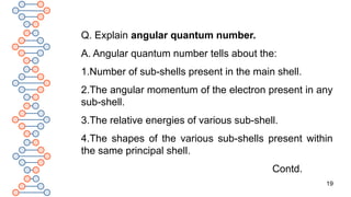 19
Q. Explain angular quantum number.
A. Angular quantum number tells about the:
1.Number of sub-shells present in the main shell.
2.The angular momentum of the electron present in any
sub-shell.
3.The relative energies of various sub-shell.
4.The shapes of the various sub-shells present within
the same principal shell.
Contd.
 