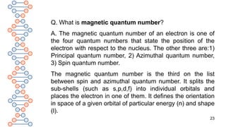 23
Q. What is magnetic quantum number?
A. The magnetic quantum number of an electron is one of
the four quantum numbers that state the position of the
electron with respect to the nucleus. The other three are:1)
Principal quantum number, 2) Azimuthal quantum number,
3) Spin quantum number.
The magnetic quantum number is the third on the list
between spin and azimuthal quantum number. It splits the
sub-shells (such as s,p,d,f) into individual orbitals and
places the electron in one of them. It defines the orientation
in space of a given orbital of particular energy (n) and shape
(l).
 