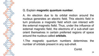 24
Q. Explain magnetic quantum number.
A. An electron due to its orbital motion around the
nucleus generates an electric field. This electric field in
turn produces a magnetic field which can interact with
the external magnetic fielld. Thus, under the influence of
external magnetic field, the electrons of a sub-shell can
orient themselves in certain preferred regions of space
around the nucleus called orbitals.
1.The magnetic quantum numbers determines the
number of orbitals present in any sub-shell.
Contd.
 