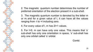25
2. The magnetic quantum number determines the number of
preferred orientation of the electron present in a sub-shell.
3. The magnetic quantum number is denoted by the letter m
or ml and for a given value of l, it can have all the values
ranging from -l to +l including zero.
4. For every value of l, m has 2l+1 values.
5. For l=0, m can have only one value. This means that ‘s’
sub-shell has only one orientation in space, ‘s’ sub-shell has
only one orbital called ‘s’ orbital.
Contd.
 