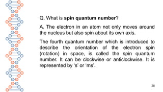 28
Q. What is spin quantum number?
A. The electron in an atom not only moves around
the nucleus but also spin about its own axis.
The fourth quantum number which is introduced to
describe the orientation of the electron spin
(rotation) in space, is called the spin quantum
number. It can be clockwise or anticlockwise. It is
represented by ‘s’ or ‘ms’.
 
