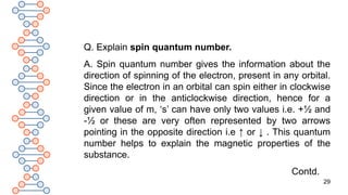 29
Q. Explain spin quantum number.
A. Spin quantum number gives the information about the
direction of spinning of the electron, present in any orbital.
Since the electron in an orbital can spin either in clockwise
direction or in the anticlockwise direction, hence for a
given value of m, ‘s’ can have only two values i.e. +½ and
-½ or these are very often represented by two arrows
pointing in the opposite direction i.e ↑ or ↓ . This quantum
number helps to explain the magnetic properties of the
substance.
Contd.
 
