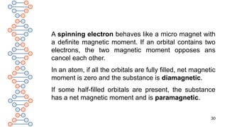 30
A spinning electron behaves like a micro magnet with
a definite magnetic moment. If an orbital contains two
electrons, the two magnetic moment opposes ans
cancel each other.
In an atom, if all the orbitals are fully filled, net magnetic
moment is zero and the substance is diamagnetic.
If some half-filled orbitals are present, the substance
has a net magnetic moment and is paramagnetic.
 