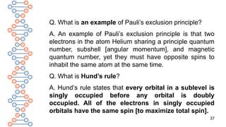 37
Q. What is an example of Pauli’s exclusion principle?
A. An example of Pauli’s exclusion principle is that two
electrons in the atom Helium sharing a principle quantum
number, subshell [angular momentum], and magnetic
quantum number, yet they must have opposite spins to
inhabit the same atom at the same time.
Q. What is Hund’s rule?
A. Hund’s rule states that every orbital in a sublevel is
singly occupied before any orbital is doubly
occupied. All of the electrons in singly occupied
orbitals have the same spin [to maximize total spin].
 