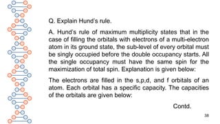 38
Q. Explain Hund’s rule.
A. Hund’s rule of maximum multiplicity states that in the
case of filling the orbitals with electrons of a multi-electron
atom in its ground state, the sub-level of every orbital must
be singly occupied before the double occupancy starts. All
the single occupancy must have the same spin for the
maximization of total spin. Explanation is given below:
The electrons are filled in the s,p,d, and f orbitals of an
atom. Each orbital has a specific capacity. The capacities
of the orbitals are given below:
Contd.
 