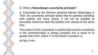 5
Q. What is Heisenberg’s uncertainty principle?
A. Formulated by the German physicist Werner Heisenberg in
1927, the uncertainty principle states that for particles exhibiting
both particle and wave nature, it will not be possible to
accurately determine both the position and velocity at the same
time.
The product of the uncertainty in position(Δx) and the uncertainty
in the momentum(Δp) is always constant and is equal to or
greater than h/4π, where ‘h’ is the Plank’s Constant i.e.
Δx*Δp ≥ h/4π
 
