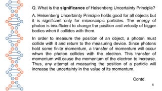 6
Q. What is the significance of Heisenberg Uncertainty Principle?
A. Heisenberg Uncertainty Principle holds good for all objects but
it is significant only for microscopic particles. The energy of
photon is insufficient to change the position and velocity of bigger
bodies when it collides with them.
In order to measure the position of an object, a photon must
collide with it and return to the measuring device. Since photons
hold some finite momentum, a transfer of momentum will occur
whwn the photon collides with the electron. This transfer of
momentum will cause the momentum of the electron to increase.
Thus, any attempt at measuring the position of a particle will
increase the uncertainty in the value of its momentum.
Contd.
 